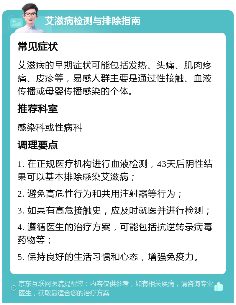 艾滋病检测与排除指南 常见症状 艾滋病的早期症状可能包括发热、头痛、肌肉疼痛、皮疹等，易感人群主要是通过性接触、血液传播或母婴传播感染的个体。 推荐科室 感染科或性病科 调理要点 1. 在正规医疗机构进行血液检测，43天后阴性结果可以基本排除感染艾滋病； 2. 避免高危性行为和共用注射器等行为； 3. 如果有高危接触史，应及时就医并进行检测； 4. 遵循医生的治疗方案，可能包括抗逆转录病毒药物等； 5. 保持良好的生活习惯和心态，增强免疫力。