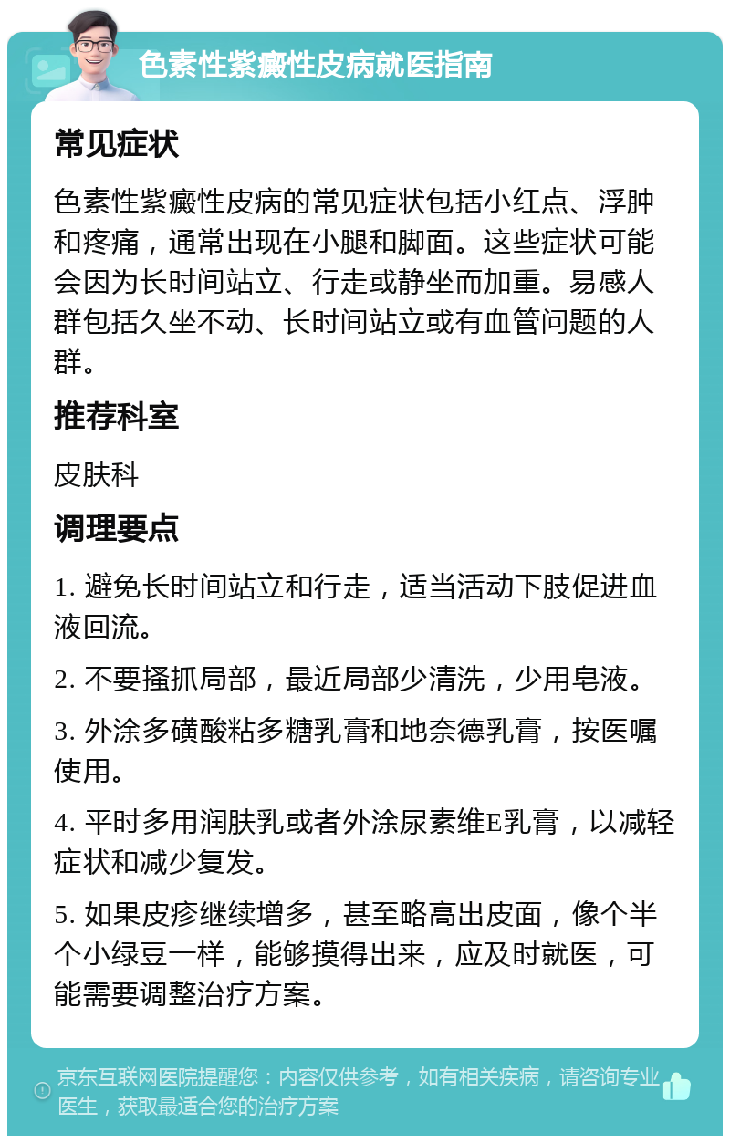 色素性紫癜性皮病就医指南 常见症状 色素性紫癜性皮病的常见症状包括小红点、浮肿和疼痛，通常出现在小腿和脚面。这些症状可能会因为长时间站立、行走或静坐而加重。易感人群包括久坐不动、长时间站立或有血管问题的人群。 推荐科室 皮肤科 调理要点 1. 避免长时间站立和行走，适当活动下肢促进血液回流。 2. 不要搔抓局部，最近局部少清洗，少用皂液。 3. 外涂多磺酸粘多糖乳膏和地奈德乳膏，按医嘱使用。 4. 平时多用润肤乳或者外涂尿素维E乳膏，以减轻症状和减少复发。 5. 如果皮疹继续增多，甚至略高出皮面，像个半个小绿豆一样，能够摸得出来，应及时就医，可能需要调整治疗方案。