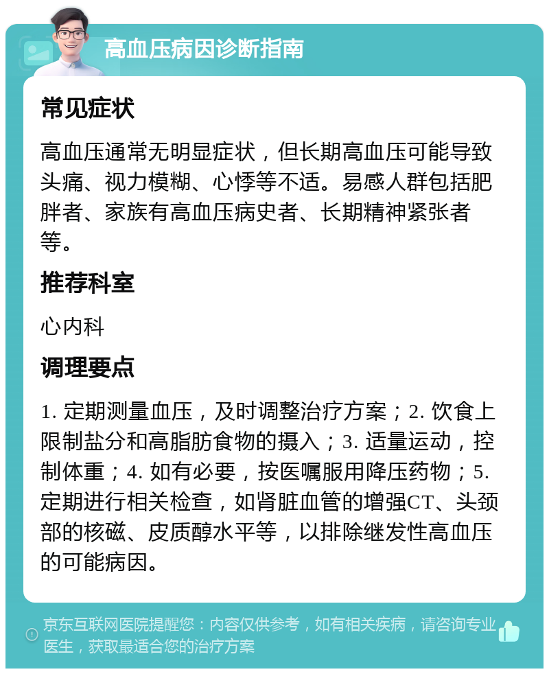 高血压病因诊断指南 常见症状 高血压通常无明显症状，但长期高血压可能导致头痛、视力模糊、心悸等不适。易感人群包括肥胖者、家族有高血压病史者、长期精神紧张者等。 推荐科室 心内科 调理要点 1. 定期测量血压，及时调整治疗方案；2. 饮食上限制盐分和高脂肪食物的摄入；3. 适量运动，控制体重；4. 如有必要，按医嘱服用降压药物；5. 定期进行相关检查，如肾脏血管的增强CT、头颈部的核磁、皮质醇水平等，以排除继发性高血压的可能病因。