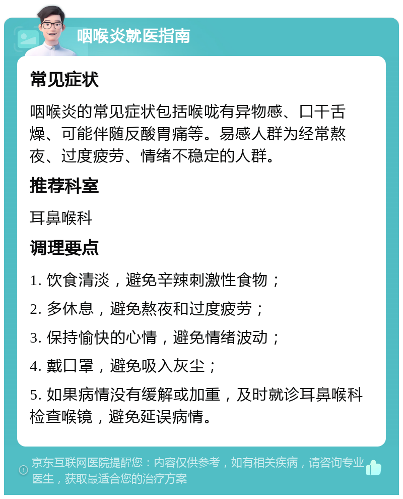 咽喉炎就医指南 常见症状 咽喉炎的常见症状包括喉咙有异物感、口干舌燥、可能伴随反酸胃痛等。易感人群为经常熬夜、过度疲劳、情绪不稳定的人群。 推荐科室 耳鼻喉科 调理要点 1. 饮食清淡，避免辛辣刺激性食物； 2. 多休息，避免熬夜和过度疲劳； 3. 保持愉快的心情，避免情绪波动； 4. 戴口罩，避免吸入灰尘； 5. 如果病情没有缓解或加重，及时就诊耳鼻喉科检查喉镜，避免延误病情。