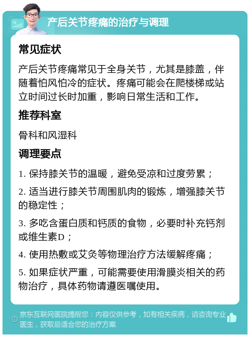 产后关节疼痛的治疗与调理 常见症状 产后关节疼痛常见于全身关节，尤其是膝盖，伴随着怕风怕冷的症状。疼痛可能会在爬楼梯或站立时间过长时加重，影响日常生活和工作。 推荐科室 骨科和风湿科 调理要点 1. 保持膝关节的温暖，避免受凉和过度劳累； 2. 适当进行膝关节周围肌肉的锻炼，增强膝关节的稳定性； 3. 多吃含蛋白质和钙质的食物，必要时补充钙剂或维生素D； 4. 使用热敷或艾灸等物理治疗方法缓解疼痛； 5. 如果症状严重，可能需要使用滑膜炎相关的药物治疗，具体药物请遵医嘱使用。