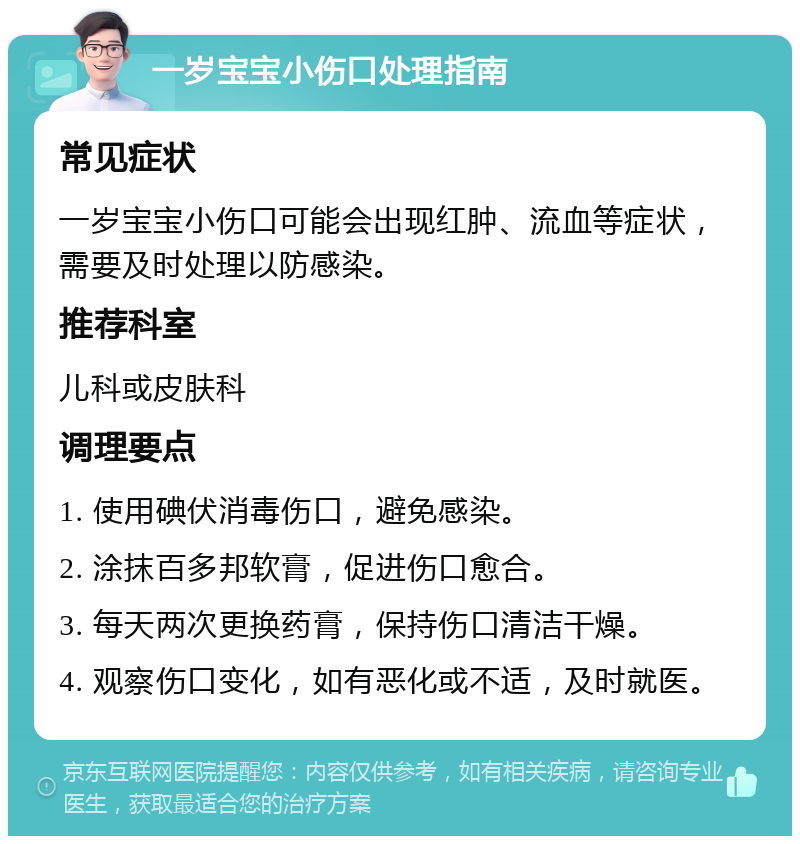 一岁宝宝小伤口处理指南 常见症状 一岁宝宝小伤口可能会出现红肿、流血等症状，需要及时处理以防感染。 推荐科室 儿科或皮肤科 调理要点 1. 使用碘伏消毒伤口，避免感染。 2. 涂抹百多邦软膏，促进伤口愈合。 3. 每天两次更换药膏，保持伤口清洁干燥。 4. 观察伤口变化，如有恶化或不适，及时就医。