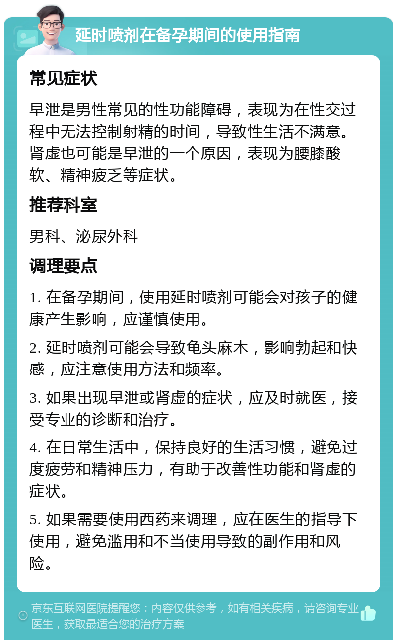 延时喷剂在备孕期间的使用指南 常见症状 早泄是男性常见的性功能障碍，表现为在性交过程中无法控制射精的时间，导致性生活不满意。肾虚也可能是早泄的一个原因，表现为腰膝酸软、精神疲乏等症状。 推荐科室 男科、泌尿外科 调理要点 1. 在备孕期间，使用延时喷剂可能会对孩子的健康产生影响，应谨慎使用。 2. 延时喷剂可能会导致龟头麻木，影响勃起和快感，应注意使用方法和频率。 3. 如果出现早泄或肾虚的症状，应及时就医，接受专业的诊断和治疗。 4. 在日常生活中，保持良好的生活习惯，避免过度疲劳和精神压力，有助于改善性功能和肾虚的症状。 5. 如果需要使用西药来调理，应在医生的指导下使用，避免滥用和不当使用导致的副作用和风险。