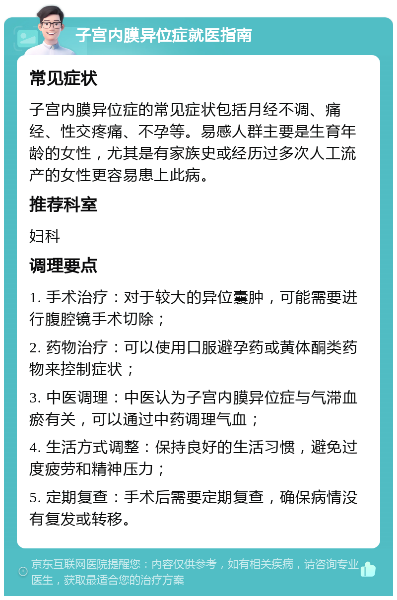 子宫内膜异位症就医指南 常见症状 子宫内膜异位症的常见症状包括月经不调、痛经、性交疼痛、不孕等。易感人群主要是生育年龄的女性，尤其是有家族史或经历过多次人工流产的女性更容易患上此病。 推荐科室 妇科 调理要点 1. 手术治疗：对于较大的异位囊肿，可能需要进行腹腔镜手术切除； 2. 药物治疗：可以使用口服避孕药或黄体酮类药物来控制症状； 3. 中医调理：中医认为子宫内膜异位症与气滞血瘀有关，可以通过中药调理气血； 4. 生活方式调整：保持良好的生活习惯，避免过度疲劳和精神压力； 5. 定期复查：手术后需要定期复查，确保病情没有复发或转移。