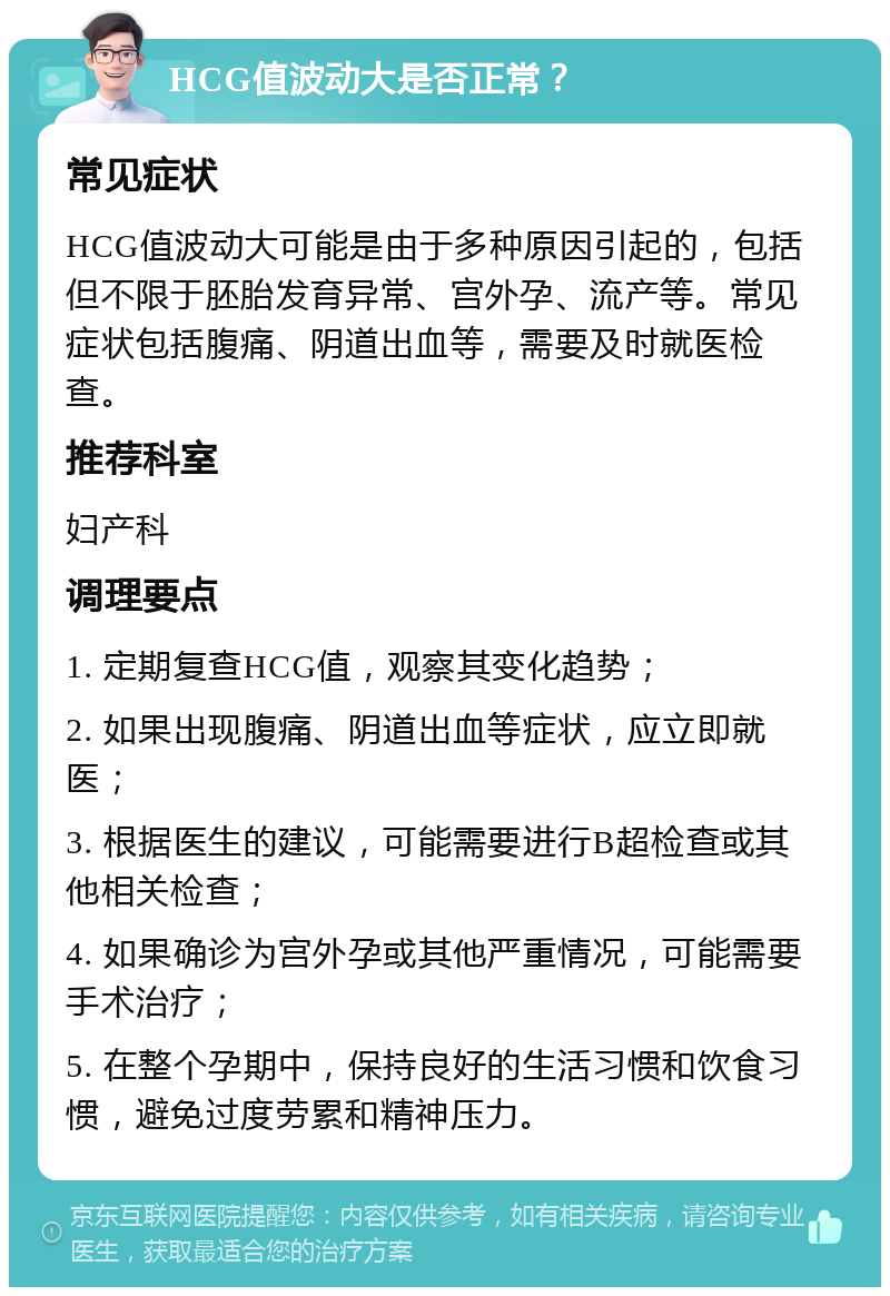 HCG值波动大是否正常？ 常见症状 HCG值波动大可能是由于多种原因引起的，包括但不限于胚胎发育异常、宫外孕、流产等。常见症状包括腹痛、阴道出血等，需要及时就医检查。 推荐科室 妇产科 调理要点 1. 定期复查HCG值，观察其变化趋势； 2. 如果出现腹痛、阴道出血等症状，应立即就医； 3. 根据医生的建议，可能需要进行B超检查或其他相关检查； 4. 如果确诊为宫外孕或其他严重情况，可能需要手术治疗； 5. 在整个孕期中，保持良好的生活习惯和饮食习惯，避免过度劳累和精神压力。