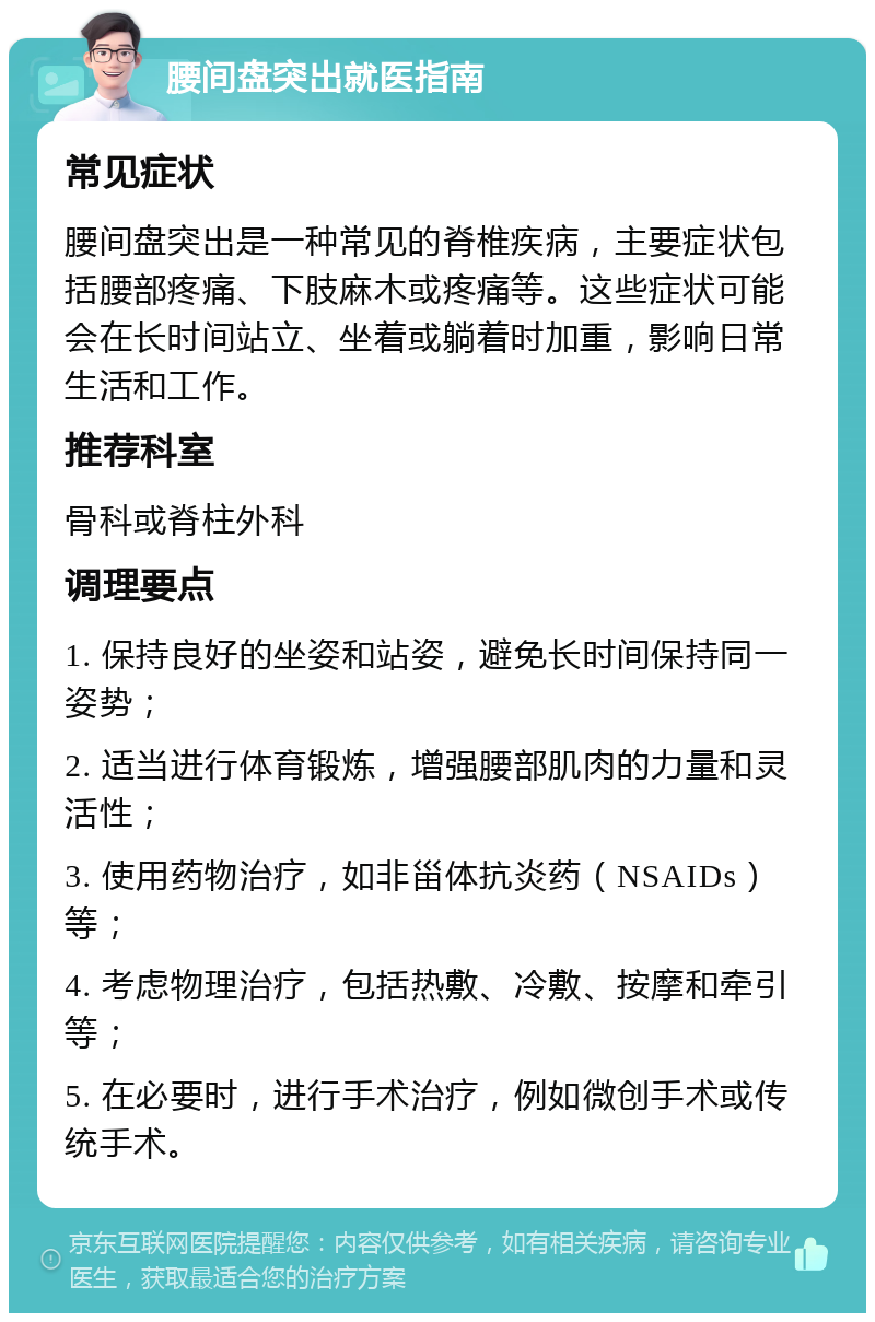 腰间盘突出就医指南 常见症状 腰间盘突出是一种常见的脊椎疾病，主要症状包括腰部疼痛、下肢麻木或疼痛等。这些症状可能会在长时间站立、坐着或躺着时加重，影响日常生活和工作。 推荐科室 骨科或脊柱外科 调理要点 1. 保持良好的坐姿和站姿，避免长时间保持同一姿势； 2. 适当进行体育锻炼，增强腰部肌肉的力量和灵活性； 3. 使用药物治疗，如非甾体抗炎药（NSAIDs）等； 4. 考虑物理治疗，包括热敷、冷敷、按摩和牵引等； 5. 在必要时，进行手术治疗，例如微创手术或传统手术。