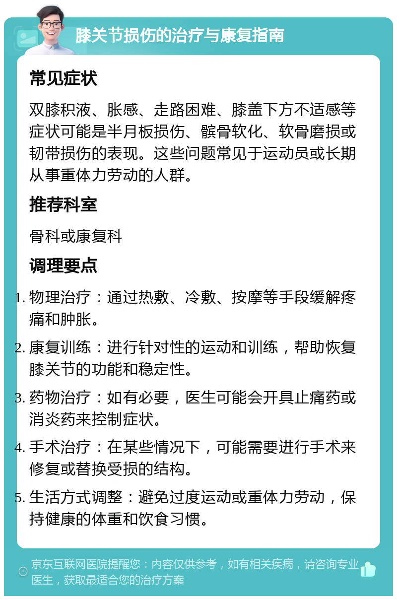 膝关节损伤的治疗与康复指南 常见症状 双膝积液、胀感、走路困难、膝盖下方不适感等症状可能是半月板损伤、髌骨软化、软骨磨损或韧带损伤的表现。这些问题常见于运动员或长期从事重体力劳动的人群。 推荐科室 骨科或康复科 调理要点 物理治疗：通过热敷、冷敷、按摩等手段缓解疼痛和肿胀。 康复训练：进行针对性的运动和训练，帮助恢复膝关节的功能和稳定性。 药物治疗：如有必要，医生可能会开具止痛药或消炎药来控制症状。 手术治疗：在某些情况下，可能需要进行手术来修复或替换受损的结构。 生活方式调整：避免过度运动或重体力劳动，保持健康的体重和饮食习惯。