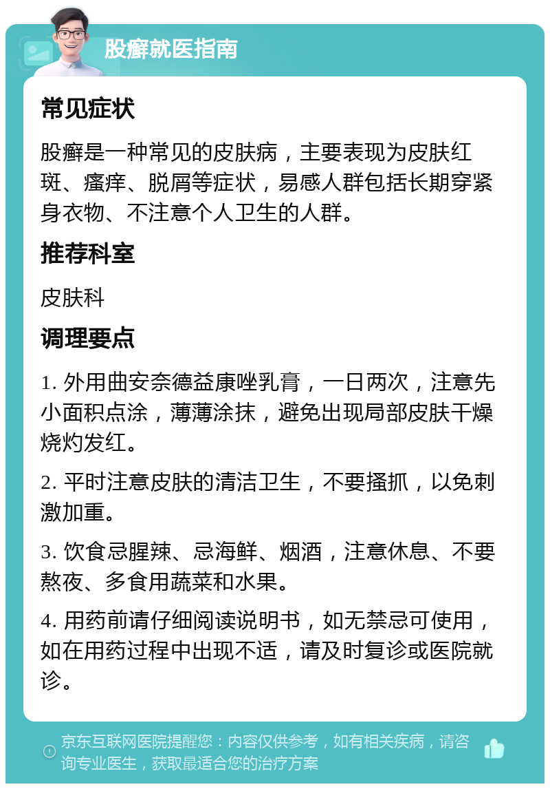 股癣就医指南 常见症状 股癣是一种常见的皮肤病，主要表现为皮肤红斑、瘙痒、脱屑等症状，易感人群包括长期穿紧身衣物、不注意个人卫生的人群。 推荐科室 皮肤科 调理要点 1. 外用曲安奈德益康唑乳膏，一日两次，注意先小面积点涂，薄薄涂抹，避免出现局部皮肤干燥烧灼发红。 2. 平时注意皮肤的清洁卫生，不要搔抓，以免刺激加重。 3. 饮食忌腥辣、忌海鲜、烟酒，注意休息、不要熬夜、多食用蔬菜和水果。 4. 用药前请仔细阅读说明书，如无禁忌可使用，如在用药过程中出现不适，请及时复诊或医院就诊。