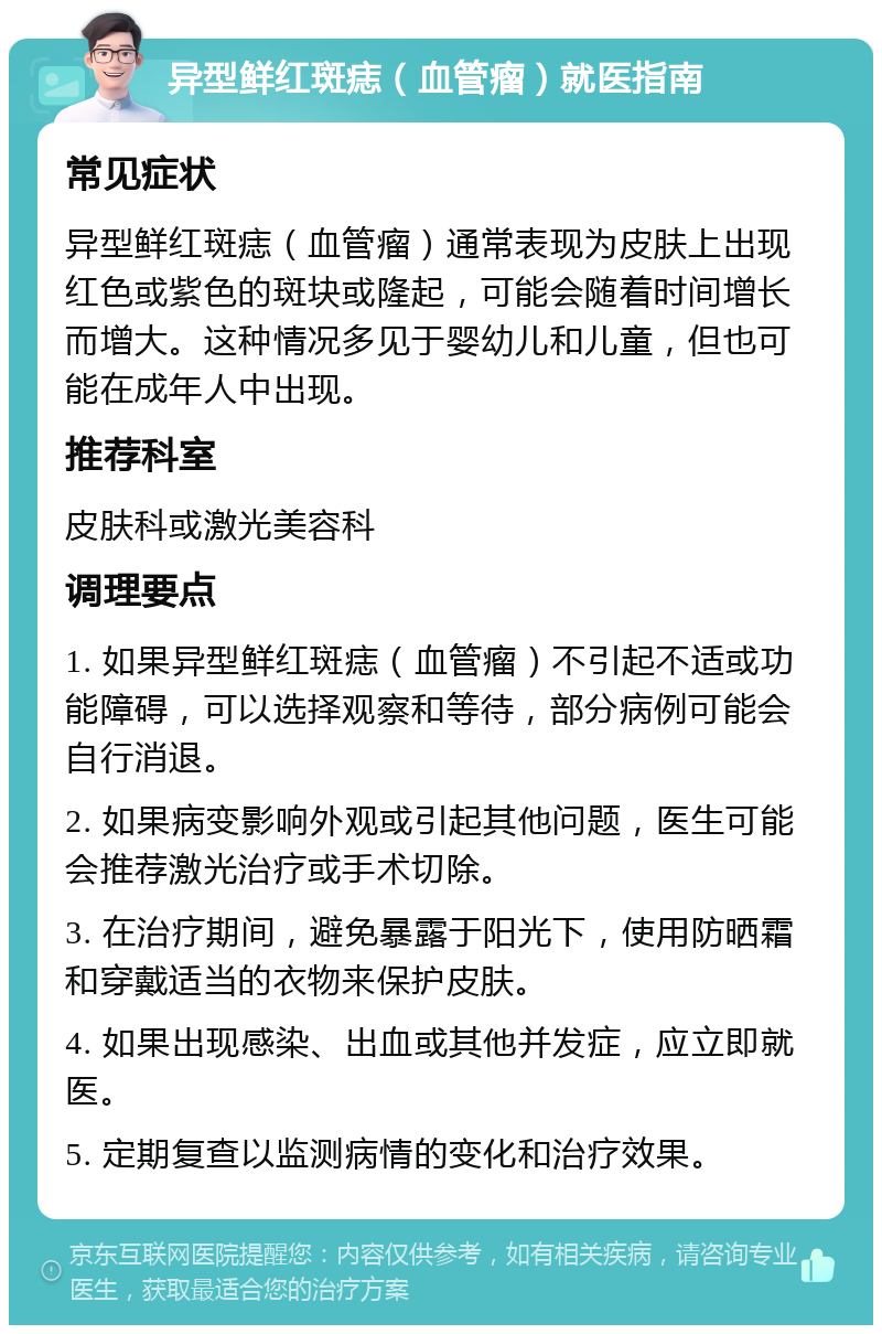 异型鲜红斑痣（血管瘤）就医指南 常见症状 异型鲜红斑痣（血管瘤）通常表现为皮肤上出现红色或紫色的斑块或隆起，可能会随着时间增长而增大。这种情况多见于婴幼儿和儿童，但也可能在成年人中出现。 推荐科室 皮肤科或激光美容科 调理要点 1. 如果异型鲜红斑痣（血管瘤）不引起不适或功能障碍，可以选择观察和等待，部分病例可能会自行消退。 2. 如果病变影响外观或引起其他问题，医生可能会推荐激光治疗或手术切除。 3. 在治疗期间，避免暴露于阳光下，使用防晒霜和穿戴适当的衣物来保护皮肤。 4. 如果出现感染、出血或其他并发症，应立即就医。 5. 定期复查以监测病情的变化和治疗效果。