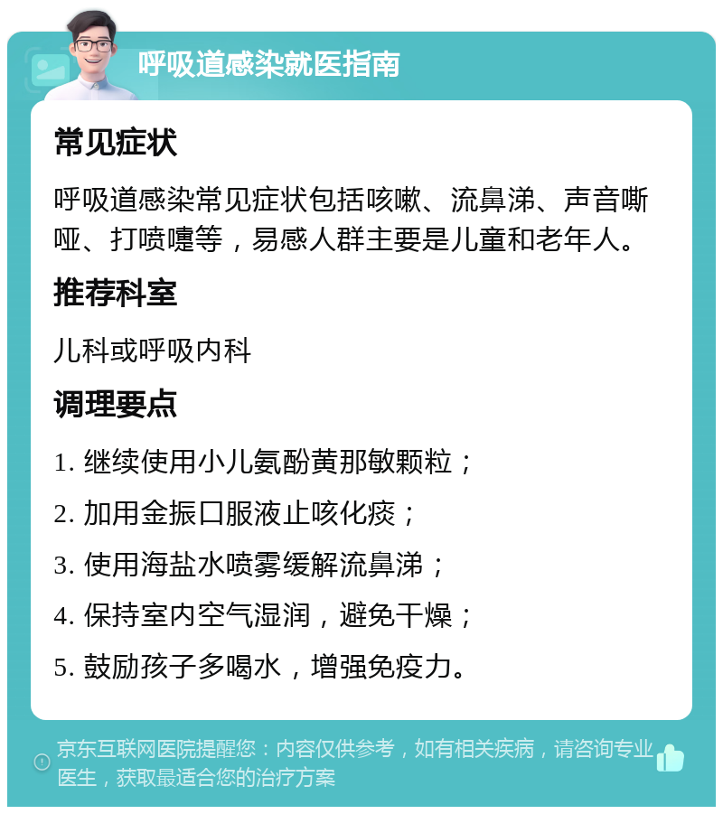 呼吸道感染就医指南 常见症状 呼吸道感染常见症状包括咳嗽、流鼻涕、声音嘶哑、打喷嚏等，易感人群主要是儿童和老年人。 推荐科室 儿科或呼吸内科 调理要点 1. 继续使用小儿氨酚黄那敏颗粒； 2. 加用金振口服液止咳化痰； 3. 使用海盐水喷雾缓解流鼻涕； 4. 保持室内空气湿润，避免干燥； 5. 鼓励孩子多喝水，增强免疫力。