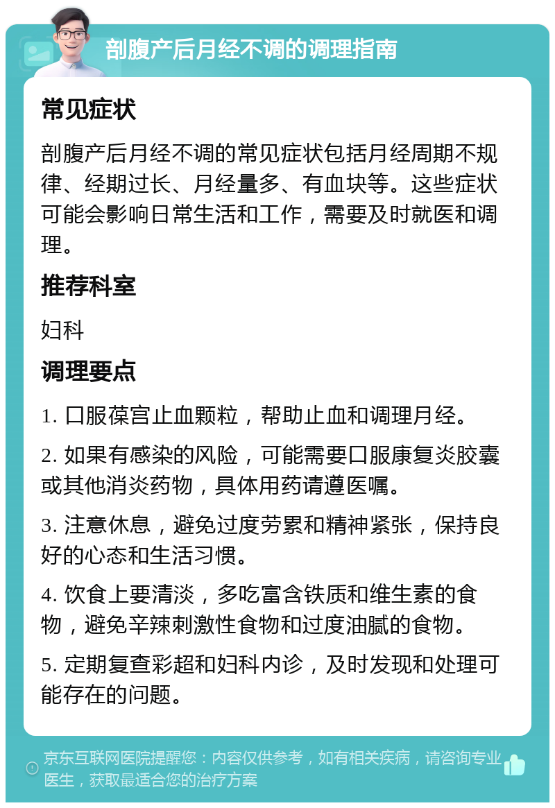 剖腹产后月经不调的调理指南 常见症状 剖腹产后月经不调的常见症状包括月经周期不规律、经期过长、月经量多、有血块等。这些症状可能会影响日常生活和工作，需要及时就医和调理。 推荐科室 妇科 调理要点 1. 口服葆宫止血颗粒，帮助止血和调理月经。 2. 如果有感染的风险，可能需要口服康复炎胶囊或其他消炎药物，具体用药请遵医嘱。 3. 注意休息，避免过度劳累和精神紧张，保持良好的心态和生活习惯。 4. 饮食上要清淡，多吃富含铁质和维生素的食物，避免辛辣刺激性食物和过度油腻的食物。 5. 定期复查彩超和妇科内诊，及时发现和处理可能存在的问题。