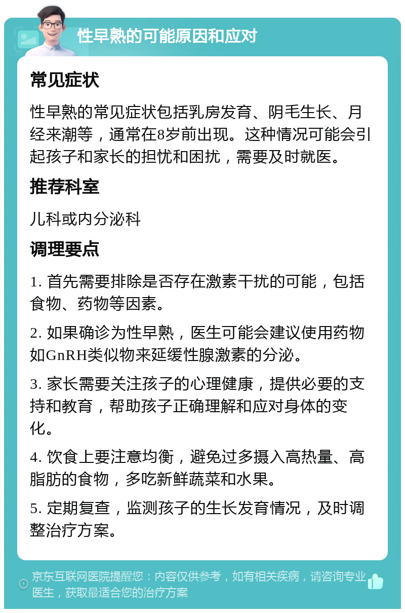 性早熟的可能原因和应对 常见症状 性早熟的常见症状包括乳房发育、阴毛生长、月经来潮等，通常在8岁前出现。这种情况可能会引起孩子和家长的担忧和困扰，需要及时就医。 推荐科室 儿科或内分泌科 调理要点 1. 首先需要排除是否存在激素干扰的可能，包括食物、药物等因素。 2. 如果确诊为性早熟，医生可能会建议使用药物如GnRH类似物来延缓性腺激素的分泌。 3. 家长需要关注孩子的心理健康，提供必要的支持和教育，帮助孩子正确理解和应对身体的变化。 4. 饮食上要注意均衡，避免过多摄入高热量、高脂肪的食物，多吃新鲜蔬菜和水果。 5. 定期复查，监测孩子的生长发育情况，及时调整治疗方案。