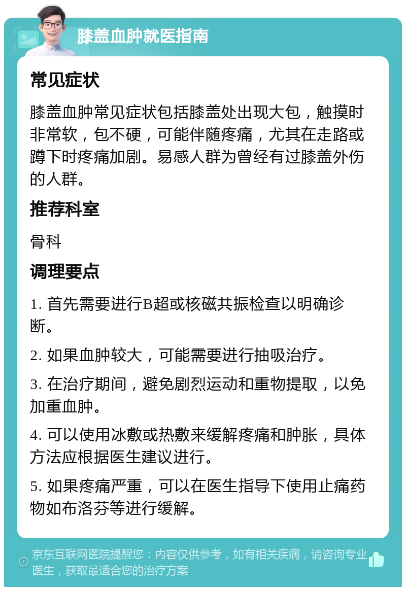 膝盖血肿就医指南 常见症状 膝盖血肿常见症状包括膝盖处出现大包，触摸时非常软，包不硬，可能伴随疼痛，尤其在走路或蹲下时疼痛加剧。易感人群为曾经有过膝盖外伤的人群。 推荐科室 骨科 调理要点 1. 首先需要进行B超或核磁共振检查以明确诊断。 2. 如果血肿较大，可能需要进行抽吸治疗。 3. 在治疗期间，避免剧烈运动和重物提取，以免加重血肿。 4. 可以使用冰敷或热敷来缓解疼痛和肿胀，具体方法应根据医生建议进行。 5. 如果疼痛严重，可以在医生指导下使用止痛药物如布洛芬等进行缓解。