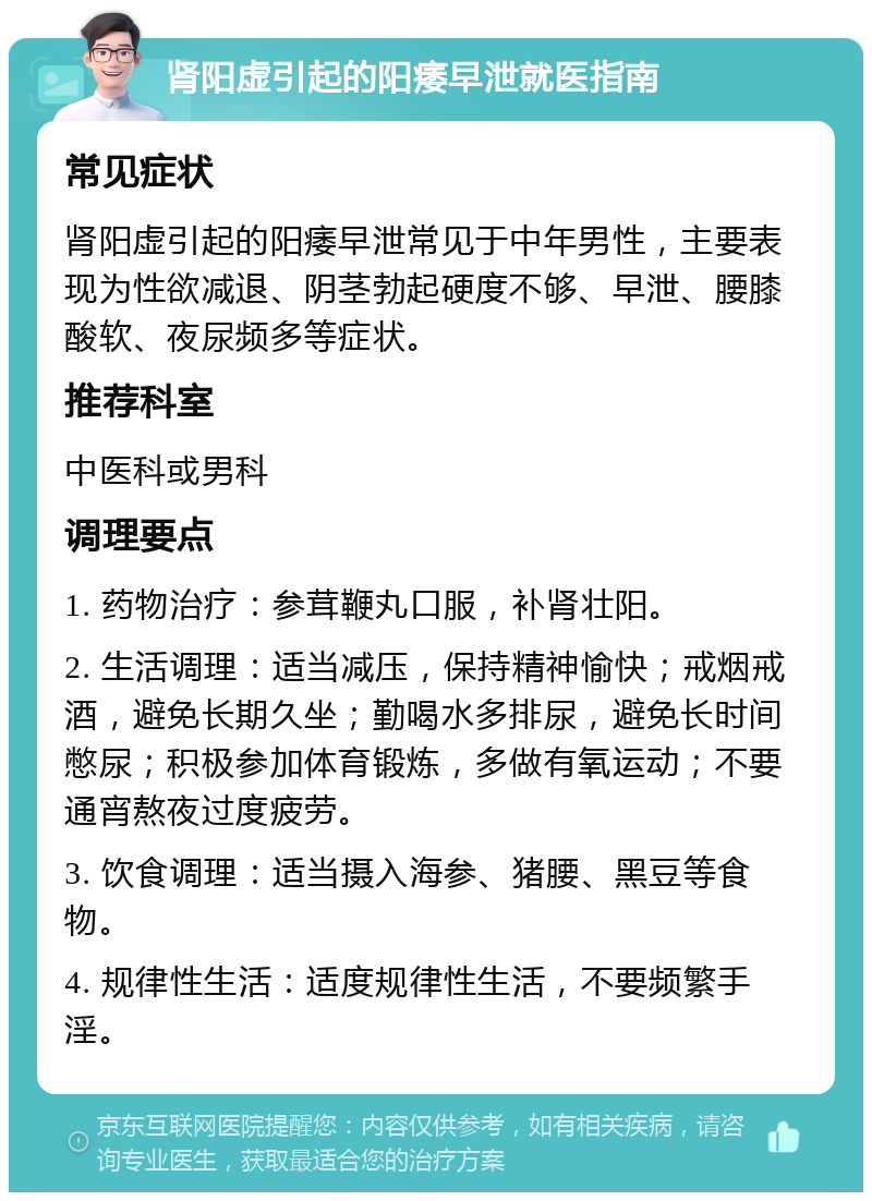 肾阳虚引起的阳痿早泄就医指南 常见症状 肾阳虚引起的阳痿早泄常见于中年男性，主要表现为性欲减退、阴茎勃起硬度不够、早泄、腰膝酸软、夜尿频多等症状。 推荐科室 中医科或男科 调理要点 1. 药物治疗：参茸鞭丸口服，补肾壮阳。 2. 生活调理：适当减压，保持精神愉快；戒烟戒酒，避免长期久坐；勤喝水多排尿，避免长时间憋尿；积极参加体育锻炼，多做有氧运动；不要通宵熬夜过度疲劳。 3. 饮食调理：适当摄入海参、猪腰、黑豆等食物。 4. 规律性生活：适度规律性生活，不要频繁手淫。