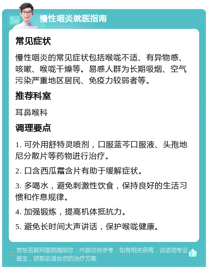 慢性咽炎就医指南 常见症状 慢性咽炎的常见症状包括喉咙不适、有异物感、咳嗽、喉咙干燥等。易感人群为长期吸烟、空气污染严重地区居民、免疫力较弱者等。 推荐科室 耳鼻喉科 调理要点 1. 可外用舒特灵喷剂，口服蓝芩口服液、头孢地尼分散片等药物进行治疗。 2. 口含西瓜霜含片有助于缓解症状。 3. 多喝水，避免刺激性饮食，保持良好的生活习惯和作息规律。 4. 加强锻炼，提高机体抵抗力。 5. 避免长时间大声讲话，保护喉咙健康。