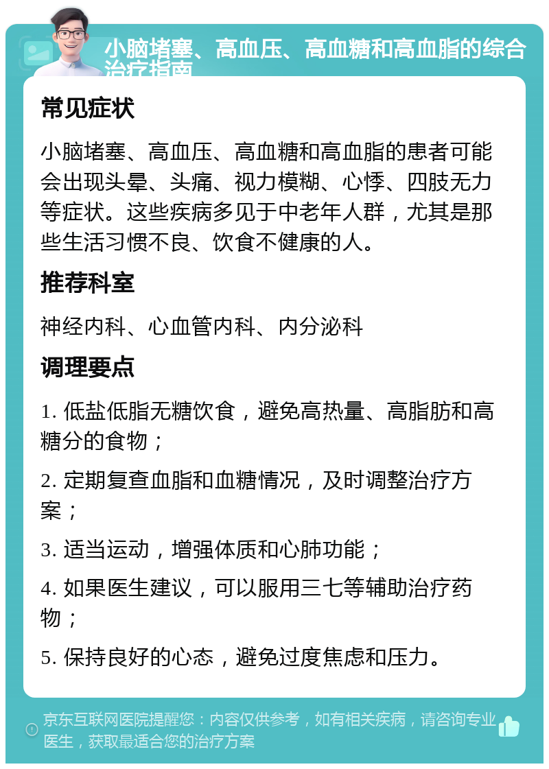 小脑堵塞、高血压、高血糖和高血脂的综合治疗指南 常见症状 小脑堵塞、高血压、高血糖和高血脂的患者可能会出现头晕、头痛、视力模糊、心悸、四肢无力等症状。这些疾病多见于中老年人群，尤其是那些生活习惯不良、饮食不健康的人。 推荐科室 神经内科、心血管内科、内分泌科 调理要点 1. 低盐低脂无糖饮食，避免高热量、高脂肪和高糖分的食物； 2. 定期复查血脂和血糖情况，及时调整治疗方案； 3. 适当运动，增强体质和心肺功能； 4. 如果医生建议，可以服用三七等辅助治疗药物； 5. 保持良好的心态，避免过度焦虑和压力。