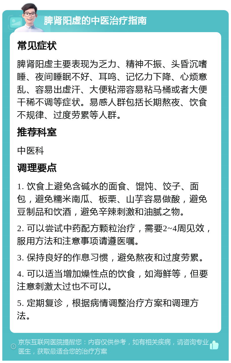 脾肾阳虚的中医治疗指南 常见症状 脾肾阳虚主要表现为乏力、精神不振、头昏沉嗜睡、夜间睡眠不好、耳鸣、记忆力下降、心烦意乱、容易出虚汗、大便粘滞容易粘马桶或者大便干稀不调等症状。易感人群包括长期熬夜、饮食不规律、过度劳累等人群。 推荐科室 中医科 调理要点 1. 饮食上避免含碱水的面食、馄饨、饺子、面包，避免糯米南瓜、板栗、山芋容易做酸，避免豆制品和饮酒，避免辛辣刺激和油腻之物。 2. 可以尝试中药配方颗粒治疗，需要2~4周见效，服用方法和注意事项请遵医嘱。 3. 保持良好的作息习惯，避免熬夜和过度劳累。 4. 可以适当增加燥性点的饮食，如海鲜等，但要注意刺激太过也不可以。 5. 定期复诊，根据病情调整治疗方案和调理方法。