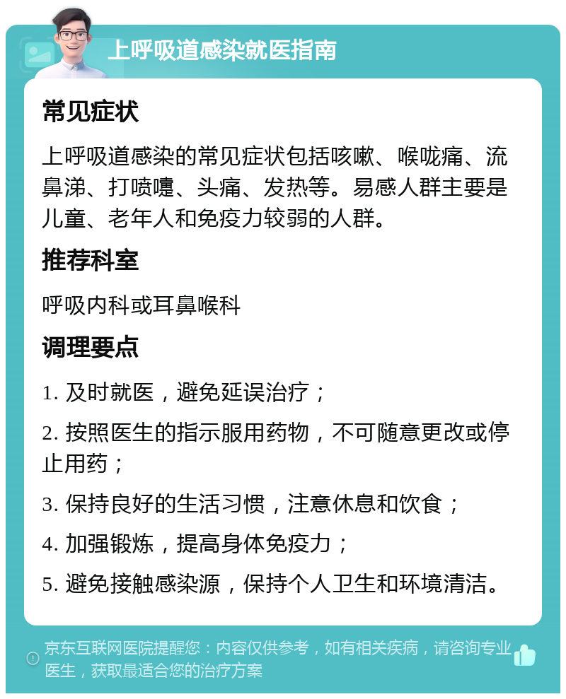 上呼吸道感染就医指南 常见症状 上呼吸道感染的常见症状包括咳嗽、喉咙痛、流鼻涕、打喷嚏、头痛、发热等。易感人群主要是儿童、老年人和免疫力较弱的人群。 推荐科室 呼吸内科或耳鼻喉科 调理要点 1. 及时就医，避免延误治疗； 2. 按照医生的指示服用药物，不可随意更改或停止用药； 3. 保持良好的生活习惯，注意休息和饮食； 4. 加强锻炼，提高身体免疫力； 5. 避免接触感染源，保持个人卫生和环境清洁。