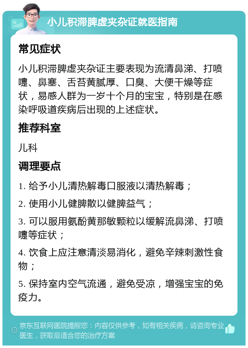 小儿积滞脾虚夹杂证就医指南 常见症状 小儿积滞脾虚夹杂证主要表现为流清鼻涕、打喷嚏、鼻塞、舌苔黄腻厚、口臭、大便干燥等症状，易感人群为一岁十个月的宝宝，特别是在感染呼吸道疾病后出现的上述症状。 推荐科室 儿科 调理要点 1. 给予小儿清热解毒口服液以清热解毒； 2. 使用小儿健脾散以健脾益气； 3. 可以服用氨酚黄那敏颗粒以缓解流鼻涕、打喷嚏等症状； 4. 饮食上应注意清淡易消化，避免辛辣刺激性食物； 5. 保持室内空气流通，避免受凉，增强宝宝的免疫力。