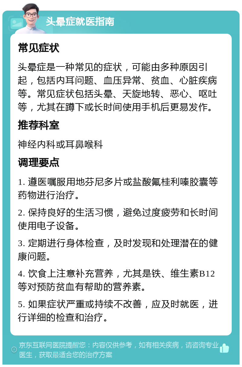 头晕症就医指南 常见症状 头晕症是一种常见的症状，可能由多种原因引起，包括内耳问题、血压异常、贫血、心脏疾病等。常见症状包括头晕、天旋地转、恶心、呕吐等，尤其在蹲下或长时间使用手机后更易发作。 推荐科室 神经内科或耳鼻喉科 调理要点 1. 遵医嘱服用地芬尼多片或盐酸氟桂利嗪胶囊等药物进行治疗。 2. 保持良好的生活习惯，避免过度疲劳和长时间使用电子设备。 3. 定期进行身体检查，及时发现和处理潜在的健康问题。 4. 饮食上注意补充营养，尤其是铁、维生素B12等对预防贫血有帮助的营养素。 5. 如果症状严重或持续不改善，应及时就医，进行详细的检查和治疗。