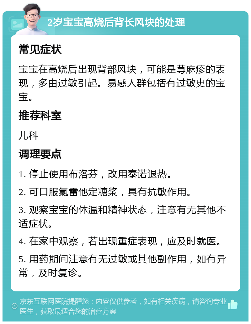 2岁宝宝高烧后背长风块的处理 常见症状 宝宝在高烧后出现背部风块，可能是荨麻疹的表现，多由过敏引起。易感人群包括有过敏史的宝宝。 推荐科室 儿科 调理要点 1. 停止使用布洛芬，改用泰诺退热。 2. 可口服氯雷他定糖浆，具有抗敏作用。 3. 观察宝宝的体温和精神状态，注意有无其他不适症状。 4. 在家中观察，若出现重症表现，应及时就医。 5. 用药期间注意有无过敏或其他副作用，如有异常，及时复诊。