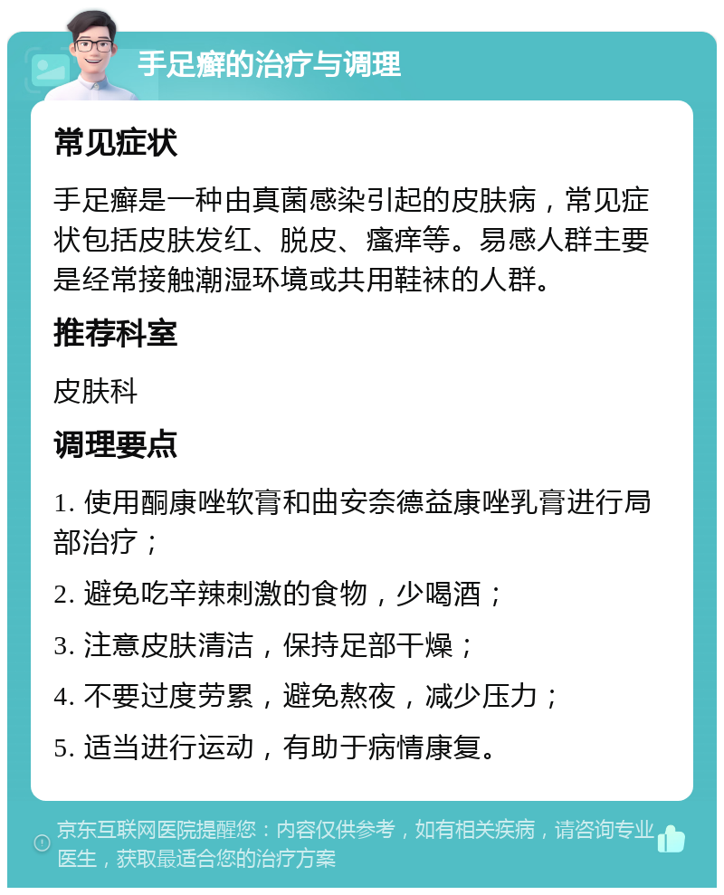 手足癣的治疗与调理 常见症状 手足癣是一种由真菌感染引起的皮肤病，常见症状包括皮肤发红、脱皮、瘙痒等。易感人群主要是经常接触潮湿环境或共用鞋袜的人群。 推荐科室 皮肤科 调理要点 1. 使用酮康唑软膏和曲安奈德益康唑乳膏进行局部治疗； 2. 避免吃辛辣刺激的食物，少喝酒； 3. 注意皮肤清洁，保持足部干燥； 4. 不要过度劳累，避免熬夜，减少压力； 5. 适当进行运动，有助于病情康复。