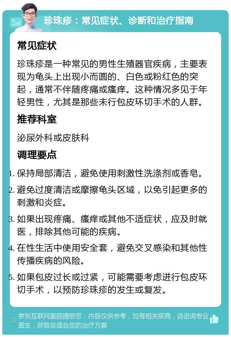 珍珠疹：常见症状、诊断和治疗指南 常见症状 珍珠疹是一种常见的男性生殖器官疾病，主要表现为龟头上出现小而圆的、白色或粉红色的突起，通常不伴随疼痛或瘙痒。这种情况多见于年轻男性，尤其是那些未行包皮环切手术的人群。 推荐科室 泌尿外科或皮肤科 调理要点 保持局部清洁，避免使用刺激性洗涤剂或香皂。 避免过度清洁或摩擦龟头区域，以免引起更多的刺激和炎症。 如果出现疼痛、瘙痒或其他不适症状，应及时就医，排除其他可能的疾病。 在性生活中使用安全套，避免交叉感染和其他性传播疾病的风险。 如果包皮过长或过紧，可能需要考虑进行包皮环切手术，以预防珍珠疹的发生或复发。