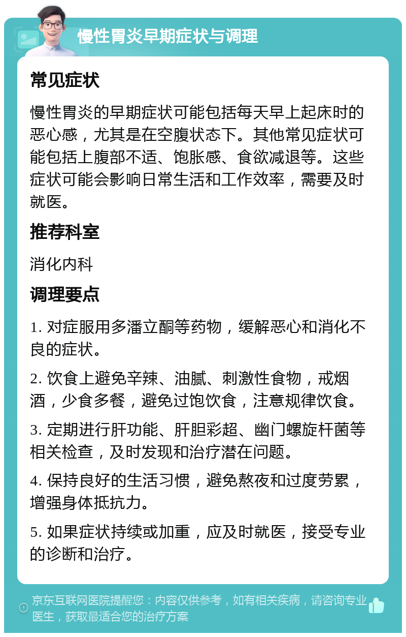 慢性胃炎早期症状与调理 常见症状 慢性胃炎的早期症状可能包括每天早上起床时的恶心感，尤其是在空腹状态下。其他常见症状可能包括上腹部不适、饱胀感、食欲减退等。这些症状可能会影响日常生活和工作效率，需要及时就医。 推荐科室 消化内科 调理要点 1. 对症服用多潘立酮等药物，缓解恶心和消化不良的症状。 2. 饮食上避免辛辣、油腻、刺激性食物，戒烟酒，少食多餐，避免过饱饮食，注意规律饮食。 3. 定期进行肝功能、肝胆彩超、幽门螺旋杆菌等相关检查，及时发现和治疗潜在问题。 4. 保持良好的生活习惯，避免熬夜和过度劳累，增强身体抵抗力。 5. 如果症状持续或加重，应及时就医，接受专业的诊断和治疗。