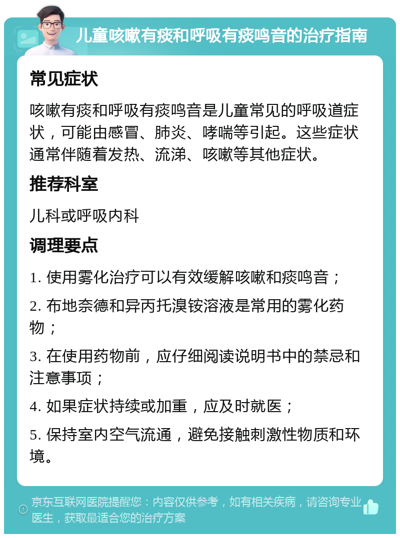 儿童咳嗽有痰和呼吸有痰鸣音的治疗指南 常见症状 咳嗽有痰和呼吸有痰鸣音是儿童常见的呼吸道症状，可能由感冒、肺炎、哮喘等引起。这些症状通常伴随着发热、流涕、咳嗽等其他症状。 推荐科室 儿科或呼吸内科 调理要点 1. 使用雾化治疗可以有效缓解咳嗽和痰鸣音； 2. 布地奈德和异丙托溴铵溶液是常用的雾化药物； 3. 在使用药物前，应仔细阅读说明书中的禁忌和注意事项； 4. 如果症状持续或加重，应及时就医； 5. 保持室内空气流通，避免接触刺激性物质和环境。