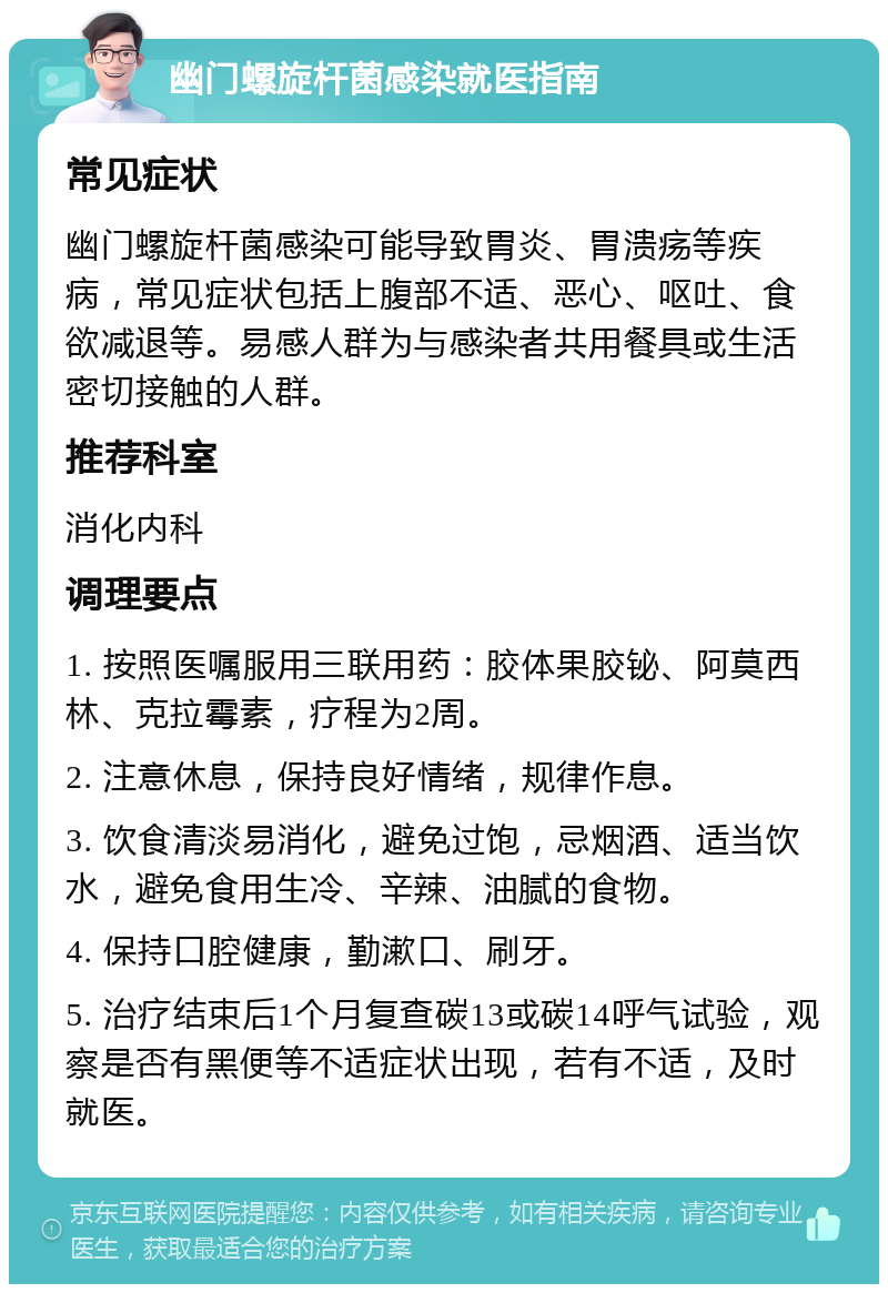 幽门螺旋杆菌感染就医指南 常见症状 幽门螺旋杆菌感染可能导致胃炎、胃溃疡等疾病，常见症状包括上腹部不适、恶心、呕吐、食欲减退等。易感人群为与感染者共用餐具或生活密切接触的人群。 推荐科室 消化内科 调理要点 1. 按照医嘱服用三联用药：胶体果胶铋、阿莫西林、克拉霉素，疗程为2周。 2. 注意休息，保持良好情绪，规律作息。 3. 饮食清淡易消化，避免过饱，忌烟酒、适当饮水，避免食用生冷、辛辣、油腻的食物。 4. 保持口腔健康，勤漱口、刷牙。 5. 治疗结束后1个月复查碳13或碳14呼气试验，观察是否有黑便等不适症状出现，若有不适，及时就医。