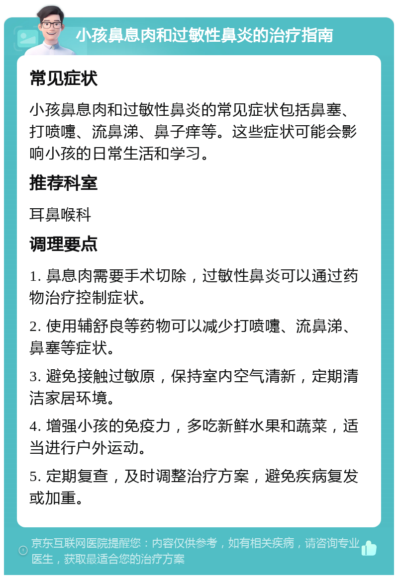 小孩鼻息肉和过敏性鼻炎的治疗指南 常见症状 小孩鼻息肉和过敏性鼻炎的常见症状包括鼻塞、打喷嚏、流鼻涕、鼻子痒等。这些症状可能会影响小孩的日常生活和学习。 推荐科室 耳鼻喉科 调理要点 1. 鼻息肉需要手术切除，过敏性鼻炎可以通过药物治疗控制症状。 2. 使用辅舒良等药物可以减少打喷嚏、流鼻涕、鼻塞等症状。 3. 避免接触过敏原，保持室内空气清新，定期清洁家居环境。 4. 增强小孩的免疫力，多吃新鲜水果和蔬菜，适当进行户外运动。 5. 定期复查，及时调整治疗方案，避免疾病复发或加重。