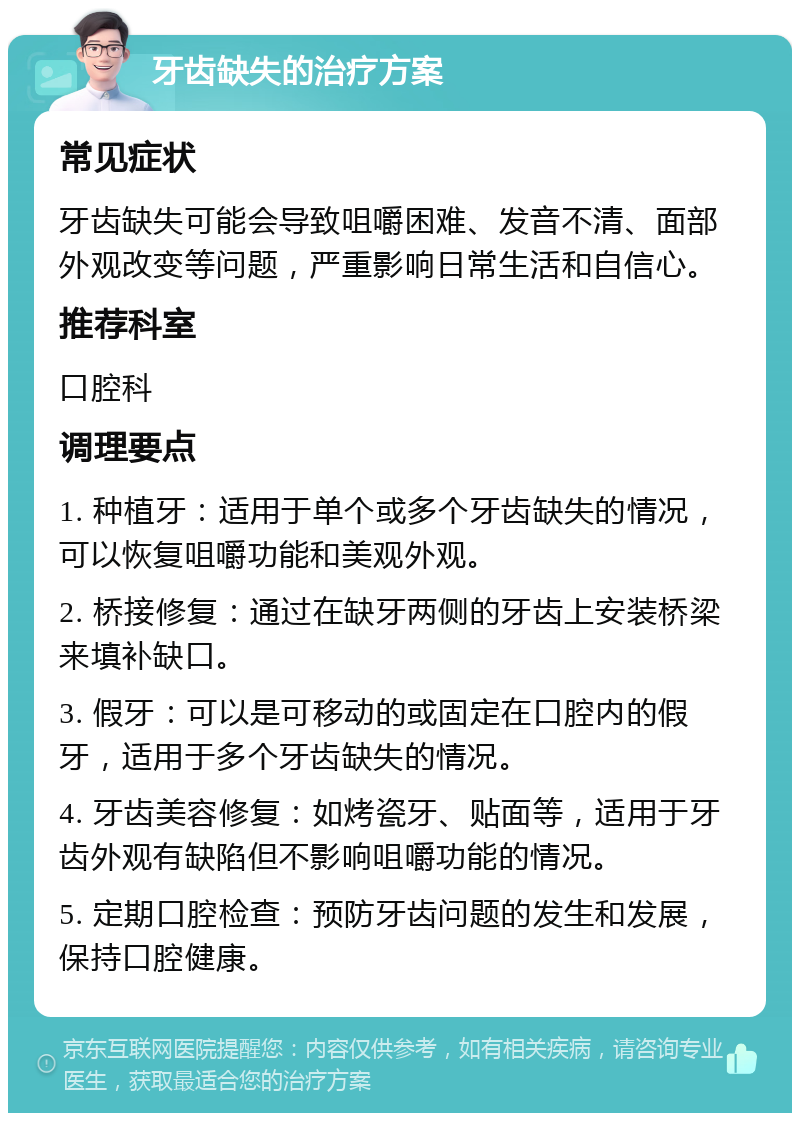 牙齿缺失的治疗方案 常见症状 牙齿缺失可能会导致咀嚼困难、发音不清、面部外观改变等问题，严重影响日常生活和自信心。 推荐科室 口腔科 调理要点 1. 种植牙：适用于单个或多个牙齿缺失的情况，可以恢复咀嚼功能和美观外观。 2. 桥接修复：通过在缺牙两侧的牙齿上安装桥梁来填补缺口。 3. 假牙：可以是可移动的或固定在口腔内的假牙，适用于多个牙齿缺失的情况。 4. 牙齿美容修复：如烤瓷牙、贴面等，适用于牙齿外观有缺陷但不影响咀嚼功能的情况。 5. 定期口腔检查：预防牙齿问题的发生和发展，保持口腔健康。