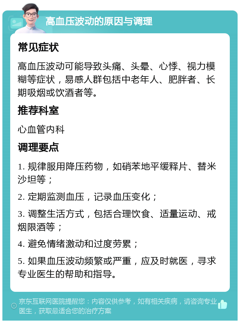 高血压波动的原因与调理 常见症状 高血压波动可能导致头痛、头晕、心悸、视力模糊等症状，易感人群包括中老年人、肥胖者、长期吸烟或饮酒者等。 推荐科室 心血管内科 调理要点 1. 规律服用降压药物，如硝苯地平缓释片、替米沙坦等； 2. 定期监测血压，记录血压变化； 3. 调整生活方式，包括合理饮食、适量运动、戒烟限酒等； 4. 避免情绪激动和过度劳累； 5. 如果血压波动频繁或严重，应及时就医，寻求专业医生的帮助和指导。