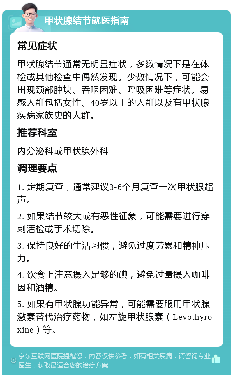 甲状腺结节就医指南 常见症状 甲状腺结节通常无明显症状，多数情况下是在体检或其他检查中偶然发现。少数情况下，可能会出现颈部肿块、吞咽困难、呼吸困难等症状。易感人群包括女性、40岁以上的人群以及有甲状腺疾病家族史的人群。 推荐科室 内分泌科或甲状腺外科 调理要点 1. 定期复查，通常建议3-6个月复查一次甲状腺超声。 2. 如果结节较大或有恶性征象，可能需要进行穿刺活检或手术切除。 3. 保持良好的生活习惯，避免过度劳累和精神压力。 4. 饮食上注意摄入足够的碘，避免过量摄入咖啡因和酒精。 5. 如果有甲状腺功能异常，可能需要服用甲状腺激素替代治疗药物，如左旋甲状腺素（Levothyroxine）等。