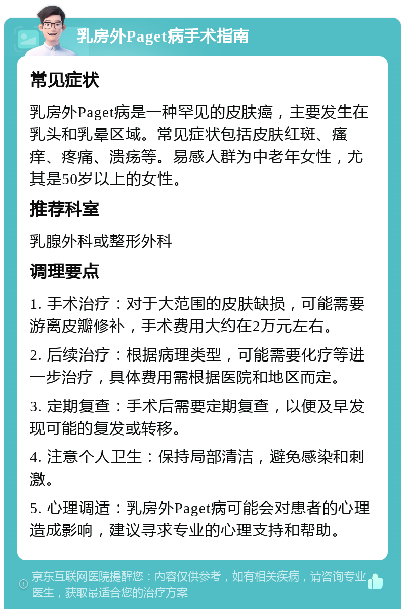 乳房外Paget病手术指南 常见症状 乳房外Paget病是一种罕见的皮肤癌，主要发生在乳头和乳晕区域。常见症状包括皮肤红斑、瘙痒、疼痛、溃疡等。易感人群为中老年女性，尤其是50岁以上的女性。 推荐科室 乳腺外科或整形外科 调理要点 1. 手术治疗：对于大范围的皮肤缺损，可能需要游离皮瓣修补，手术费用大约在2万元左右。 2. 后续治疗：根据病理类型，可能需要化疗等进一步治疗，具体费用需根据医院和地区而定。 3. 定期复查：手术后需要定期复查，以便及早发现可能的复发或转移。 4. 注意个人卫生：保持局部清洁，避免感染和刺激。 5. 心理调适：乳房外Paget病可能会对患者的心理造成影响，建议寻求专业的心理支持和帮助。