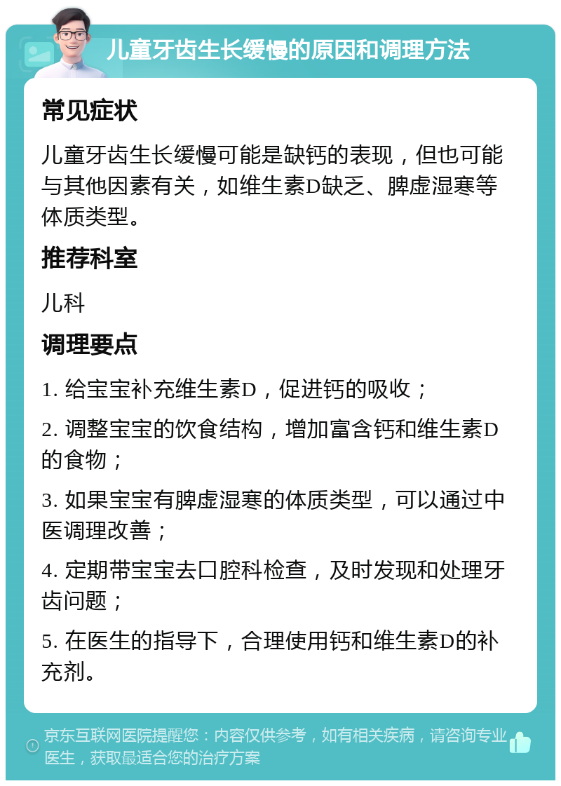 儿童牙齿生长缓慢的原因和调理方法 常见症状 儿童牙齿生长缓慢可能是缺钙的表现，但也可能与其他因素有关，如维生素D缺乏、脾虚湿寒等体质类型。 推荐科室 儿科 调理要点 1. 给宝宝补充维生素D，促进钙的吸收； 2. 调整宝宝的饮食结构，增加富含钙和维生素D的食物； 3. 如果宝宝有脾虚湿寒的体质类型，可以通过中医调理改善； 4. 定期带宝宝去口腔科检查，及时发现和处理牙齿问题； 5. 在医生的指导下，合理使用钙和维生素D的补充剂。