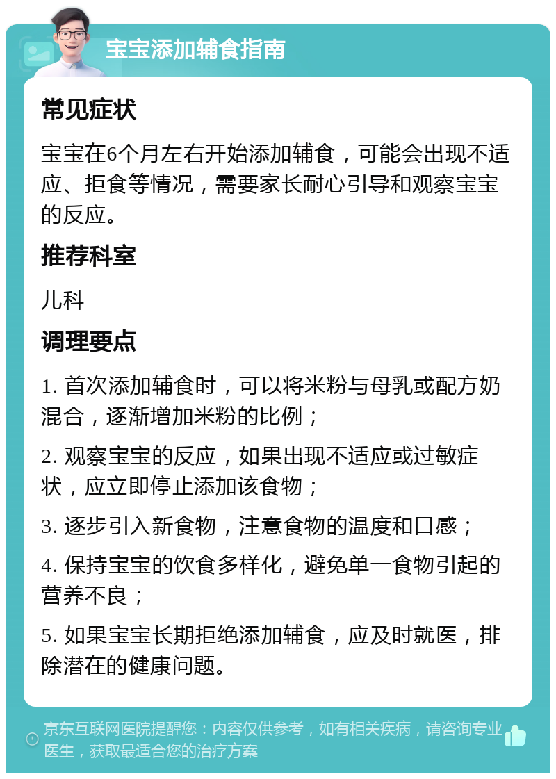 宝宝添加辅食指南 常见症状 宝宝在6个月左右开始添加辅食，可能会出现不适应、拒食等情况，需要家长耐心引导和观察宝宝的反应。 推荐科室 儿科 调理要点 1. 首次添加辅食时，可以将米粉与母乳或配方奶混合，逐渐增加米粉的比例； 2. 观察宝宝的反应，如果出现不适应或过敏症状，应立即停止添加该食物； 3. 逐步引入新食物，注意食物的温度和口感； 4. 保持宝宝的饮食多样化，避免单一食物引起的营养不良； 5. 如果宝宝长期拒绝添加辅食，应及时就医，排除潜在的健康问题。