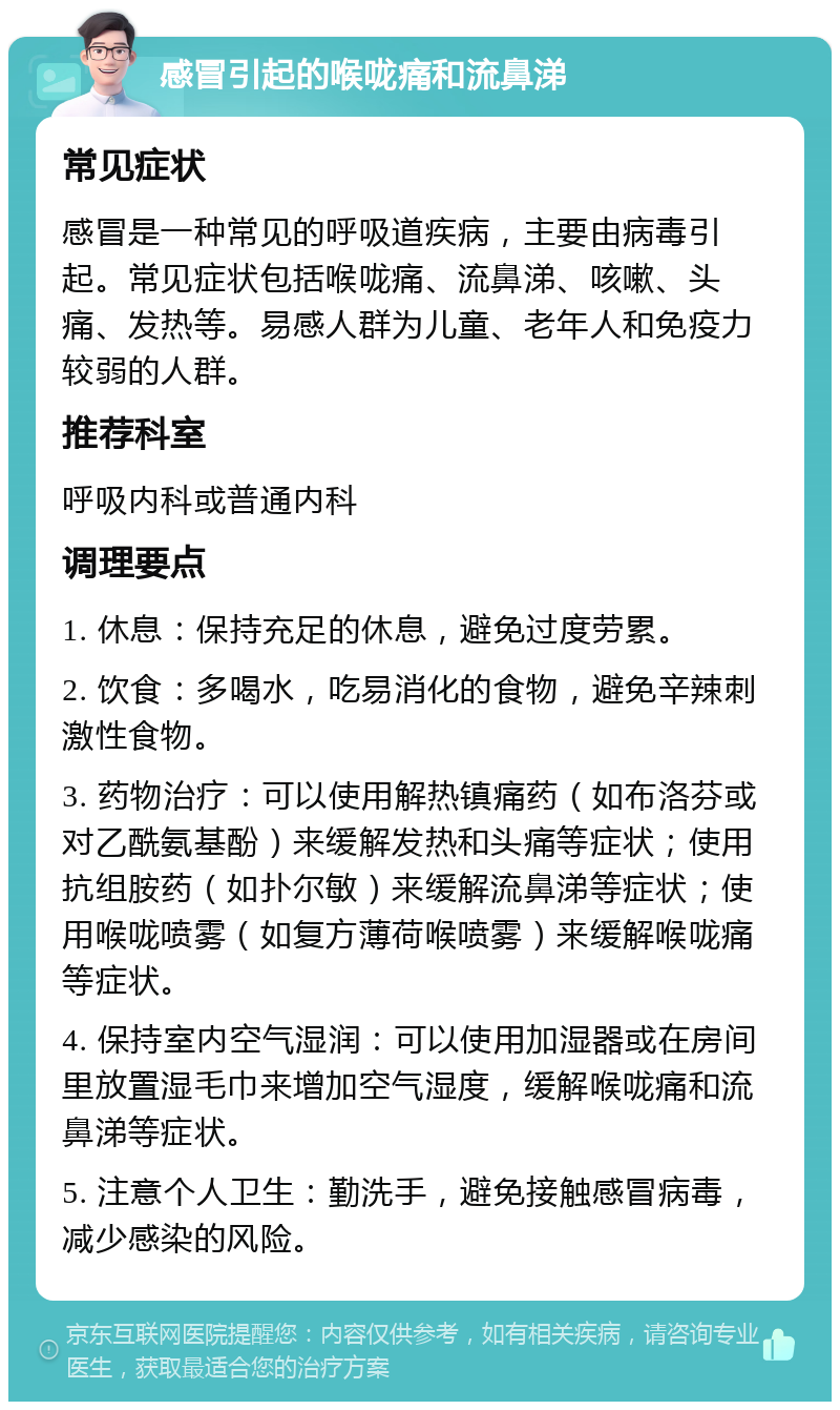 感冒引起的喉咙痛和流鼻涕 常见症状 感冒是一种常见的呼吸道疾病，主要由病毒引起。常见症状包括喉咙痛、流鼻涕、咳嗽、头痛、发热等。易感人群为儿童、老年人和免疫力较弱的人群。 推荐科室 呼吸内科或普通内科 调理要点 1. 休息：保持充足的休息，避免过度劳累。 2. 饮食：多喝水，吃易消化的食物，避免辛辣刺激性食物。 3. 药物治疗：可以使用解热镇痛药（如布洛芬或对乙酰氨基酚）来缓解发热和头痛等症状；使用抗组胺药（如扑尔敏）来缓解流鼻涕等症状；使用喉咙喷雾（如复方薄荷喉喷雾）来缓解喉咙痛等症状。 4. 保持室内空气湿润：可以使用加湿器或在房间里放置湿毛巾来增加空气湿度，缓解喉咙痛和流鼻涕等症状。 5. 注意个人卫生：勤洗手，避免接触感冒病毒，减少感染的风险。