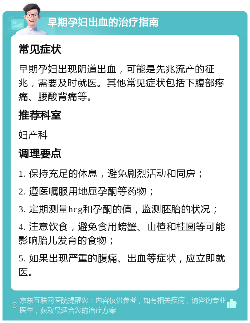 早期孕妇出血的治疗指南 常见症状 早期孕妇出现阴道出血，可能是先兆流产的征兆，需要及时就医。其他常见症状包括下腹部疼痛、腰酸背痛等。 推荐科室 妇产科 调理要点 1. 保持充足的休息，避免剧烈活动和同房； 2. 遵医嘱服用地屈孕酮等药物； 3. 定期测量hcg和孕酮的值，监测胚胎的状况； 4. 注意饮食，避免食用螃蟹、山楂和桂圆等可能影响胎儿发育的食物； 5. 如果出现严重的腹痛、出血等症状，应立即就医。