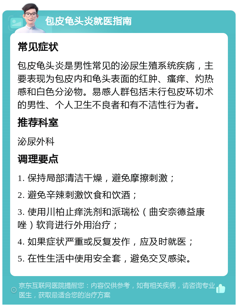 包皮龟头炎就医指南 常见症状 包皮龟头炎是男性常见的泌尿生殖系统疾病，主要表现为包皮内和龟头表面的红肿、瘙痒、灼热感和白色分泌物。易感人群包括未行包皮环切术的男性、个人卫生不良者和有不洁性行为者。 推荐科室 泌尿外科 调理要点 1. 保持局部清洁干燥，避免摩擦刺激； 2. 避免辛辣刺激饮食和饮酒； 3. 使用川柏止痒洗剂和派瑞松（曲安奈德益康唑）软膏进行外用治疗； 4. 如果症状严重或反复发作，应及时就医； 5. 在性生活中使用安全套，避免交叉感染。