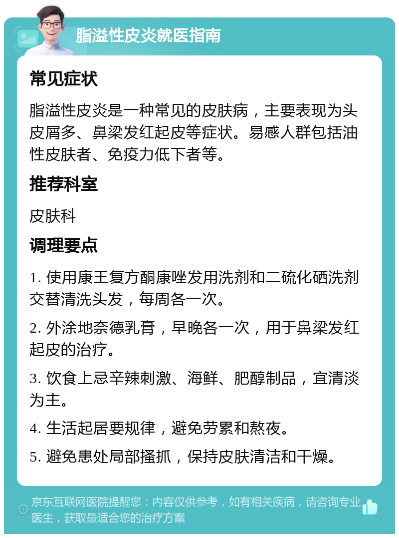 脂溢性皮炎就医指南 常见症状 脂溢性皮炎是一种常见的皮肤病，主要表现为头皮屑多、鼻梁发红起皮等症状。易感人群包括油性皮肤者、免疫力低下者等。 推荐科室 皮肤科 调理要点 1. 使用康王复方酮康唑发用洗剂和二硫化硒洗剂交替清洗头发，每周各一次。 2. 外涂地奈德乳膏，早晚各一次，用于鼻梁发红起皮的治疗。 3. 饮食上忌辛辣刺激、海鲜、肥醇制品，宜清淡为主。 4. 生活起居要规律，避免劳累和熬夜。 5. 避免患处局部搔抓，保持皮肤清洁和干燥。