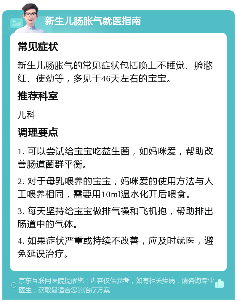 新生儿肠胀气就医指南 常见症状 新生儿肠胀气的常见症状包括晚上不睡觉、脸憋红、使劲等，多见于46天左右的宝宝。 推荐科室 儿科 调理要点 1. 可以尝试给宝宝吃益生菌，如妈咪爱，帮助改善肠道菌群平衡。 2. 对于母乳喂养的宝宝，妈咪爱的使用方法与人工喂养相同，需要用10ml温水化开后喂食。 3. 每天坚持给宝宝做排气操和飞机抱，帮助排出肠道中的气体。 4. 如果症状严重或持续不改善，应及时就医，避免延误治疗。