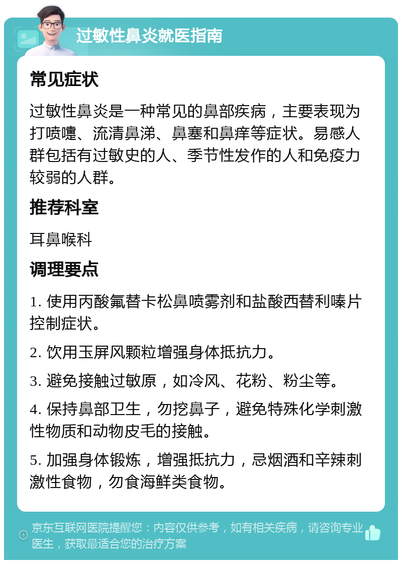 过敏性鼻炎就医指南 常见症状 过敏性鼻炎是一种常见的鼻部疾病，主要表现为打喷嚏、流清鼻涕、鼻塞和鼻痒等症状。易感人群包括有过敏史的人、季节性发作的人和免疫力较弱的人群。 推荐科室 耳鼻喉科 调理要点 1. 使用丙酸氟替卡松鼻喷雾剂和盐酸西替利嗪片控制症状。 2. 饮用玉屏风颗粒增强身体抵抗力。 3. 避免接触过敏原，如冷风、花粉、粉尘等。 4. 保持鼻部卫生，勿挖鼻子，避免特殊化学刺激性物质和动物皮毛的接触。 5. 加强身体锻炼，增强抵抗力，忌烟酒和辛辣刺激性食物，勿食海鲜类食物。