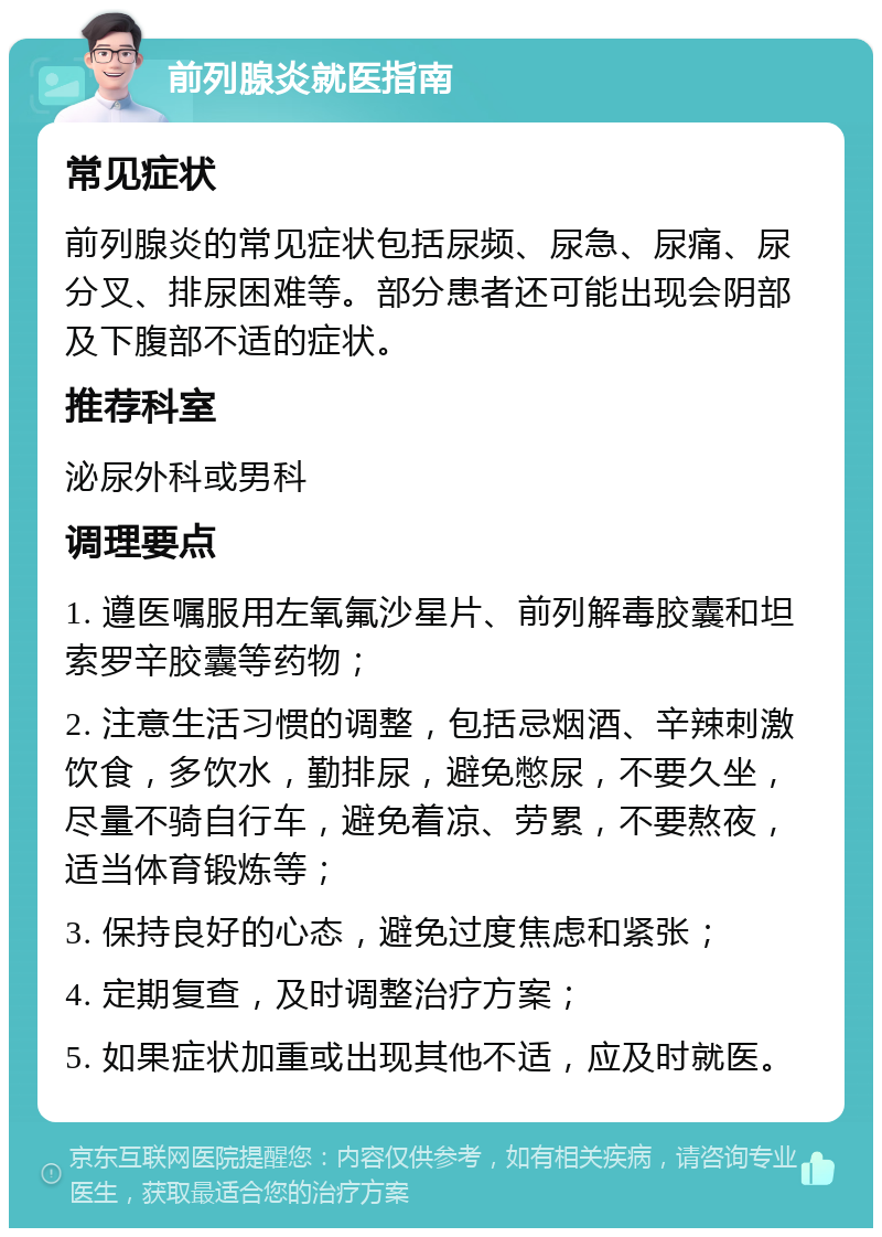 前列腺炎就医指南 常见症状 前列腺炎的常见症状包括尿频、尿急、尿痛、尿分叉、排尿困难等。部分患者还可能出现会阴部及下腹部不适的症状。 推荐科室 泌尿外科或男科 调理要点 1. 遵医嘱服用左氧氟沙星片、前列解毒胶囊和坦索罗辛胶囊等药物； 2. 注意生活习惯的调整，包括忌烟酒、辛辣刺激饮食，多饮水，勤排尿，避免憋尿，不要久坐，尽量不骑自行车，避免着凉、劳累，不要熬夜，适当体育锻炼等； 3. 保持良好的心态，避免过度焦虑和紧张； 4. 定期复查，及时调整治疗方案； 5. 如果症状加重或出现其他不适，应及时就医。