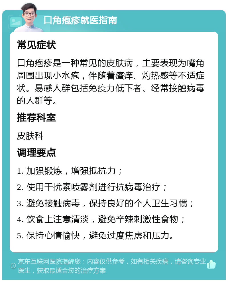 口角疱疹就医指南 常见症状 口角疱疹是一种常见的皮肤病，主要表现为嘴角周围出现小水疱，伴随着瘙痒、灼热感等不适症状。易感人群包括免疫力低下者、经常接触病毒的人群等。 推荐科室 皮肤科 调理要点 1. 加强锻炼，增强抵抗力； 2. 使用干扰素喷雾剂进行抗病毒治疗； 3. 避免接触病毒，保持良好的个人卫生习惯； 4. 饮食上注意清淡，避免辛辣刺激性食物； 5. 保持心情愉快，避免过度焦虑和压力。