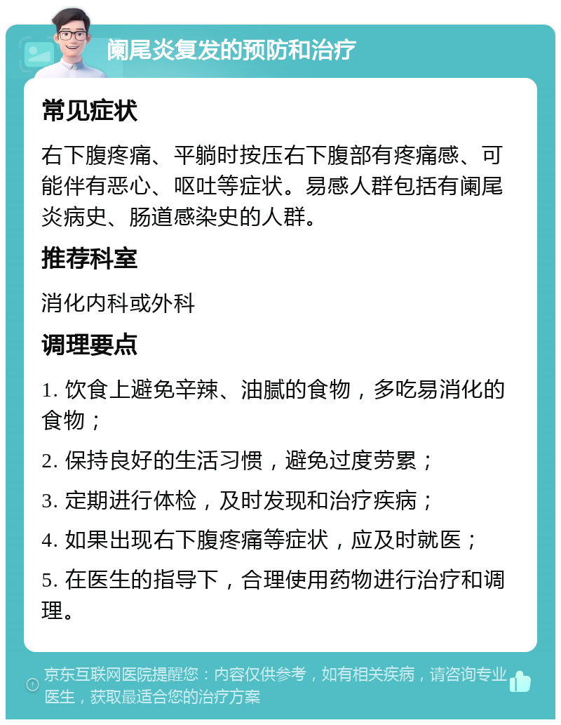 阑尾炎复发的预防和治疗 常见症状 右下腹疼痛、平躺时按压右下腹部有疼痛感、可能伴有恶心、呕吐等症状。易感人群包括有阑尾炎病史、肠道感染史的人群。 推荐科室 消化内科或外科 调理要点 1. 饮食上避免辛辣、油腻的食物，多吃易消化的食物； 2. 保持良好的生活习惯，避免过度劳累； 3. 定期进行体检，及时发现和治疗疾病； 4. 如果出现右下腹疼痛等症状，应及时就医； 5. 在医生的指导下，合理使用药物进行治疗和调理。