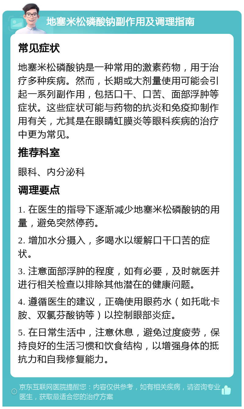 地塞米松磷酸钠副作用及调理指南 常见症状 地塞米松磷酸钠是一种常用的激素药物，用于治疗多种疾病。然而，长期或大剂量使用可能会引起一系列副作用，包括口干、口苦、面部浮肿等症状。这些症状可能与药物的抗炎和免疫抑制作用有关，尤其是在眼睛虹膜炎等眼科疾病的治疗中更为常见。 推荐科室 眼科、内分泌科 调理要点 1. 在医生的指导下逐渐减少地塞米松磷酸钠的用量，避免突然停药。 2. 增加水分摄入，多喝水以缓解口干口苦的症状。 3. 注意面部浮肿的程度，如有必要，及时就医并进行相关检查以排除其他潜在的健康问题。 4. 遵循医生的建议，正确使用眼药水（如托吡卡胺、双氯芬酸钠等）以控制眼部炎症。 5. 在日常生活中，注意休息，避免过度疲劳，保持良好的生活习惯和饮食结构，以增强身体的抵抗力和自我修复能力。