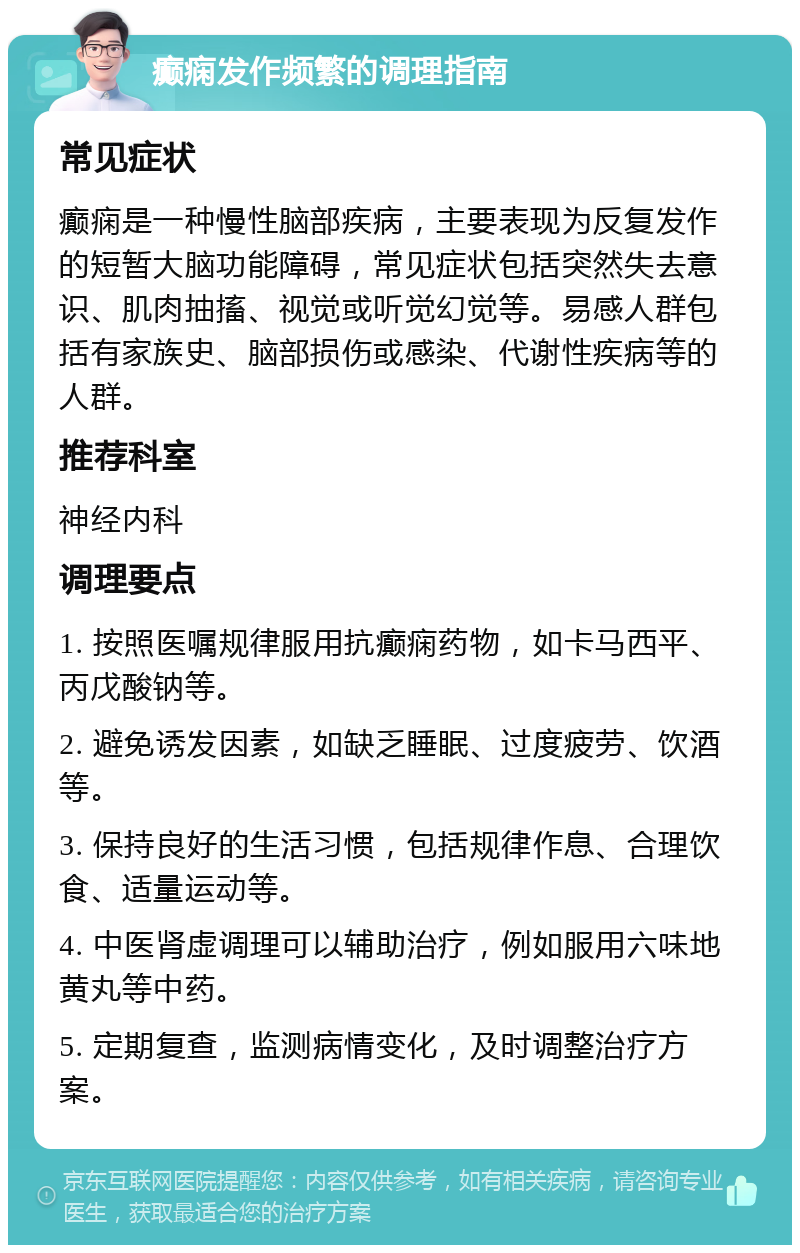 癫痫发作频繁的调理指南 常见症状 癫痫是一种慢性脑部疾病，主要表现为反复发作的短暂大脑功能障碍，常见症状包括突然失去意识、肌肉抽搐、视觉或听觉幻觉等。易感人群包括有家族史、脑部损伤或感染、代谢性疾病等的人群。 推荐科室 神经内科 调理要点 1. 按照医嘱规律服用抗癫痫药物，如卡马西平、丙戊酸钠等。 2. 避免诱发因素，如缺乏睡眠、过度疲劳、饮酒等。 3. 保持良好的生活习惯，包括规律作息、合理饮食、适量运动等。 4. 中医肾虚调理可以辅助治疗，例如服用六味地黄丸等中药。 5. 定期复查，监测病情变化，及时调整治疗方案。