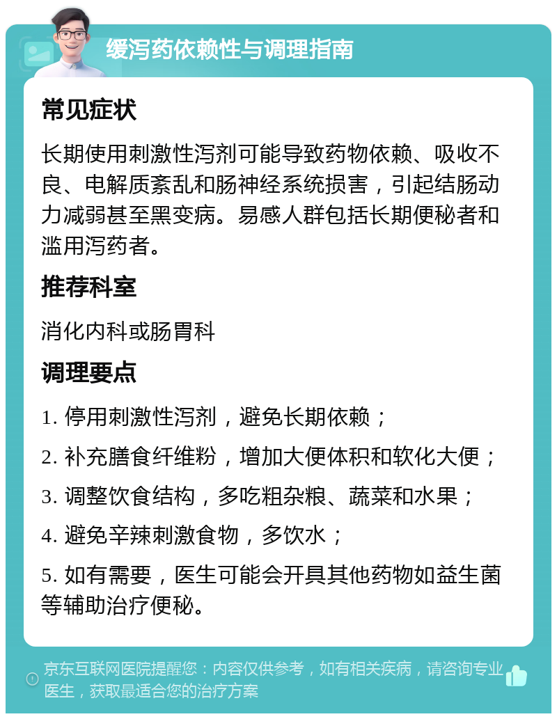 缓泻药依赖性与调理指南 常见症状 长期使用刺激性泻剂可能导致药物依赖、吸收不良、电解质紊乱和肠神经系统损害，引起结肠动力减弱甚至黑变病。易感人群包括长期便秘者和滥用泻药者。 推荐科室 消化内科或肠胃科 调理要点 1. 停用刺激性泻剂，避免长期依赖； 2. 补充膳食纤维粉，增加大便体积和软化大便； 3. 调整饮食结构，多吃粗杂粮、蔬菜和水果； 4. 避免辛辣刺激食物，多饮水； 5. 如有需要，医生可能会开具其他药物如益生菌等辅助治疗便秘。