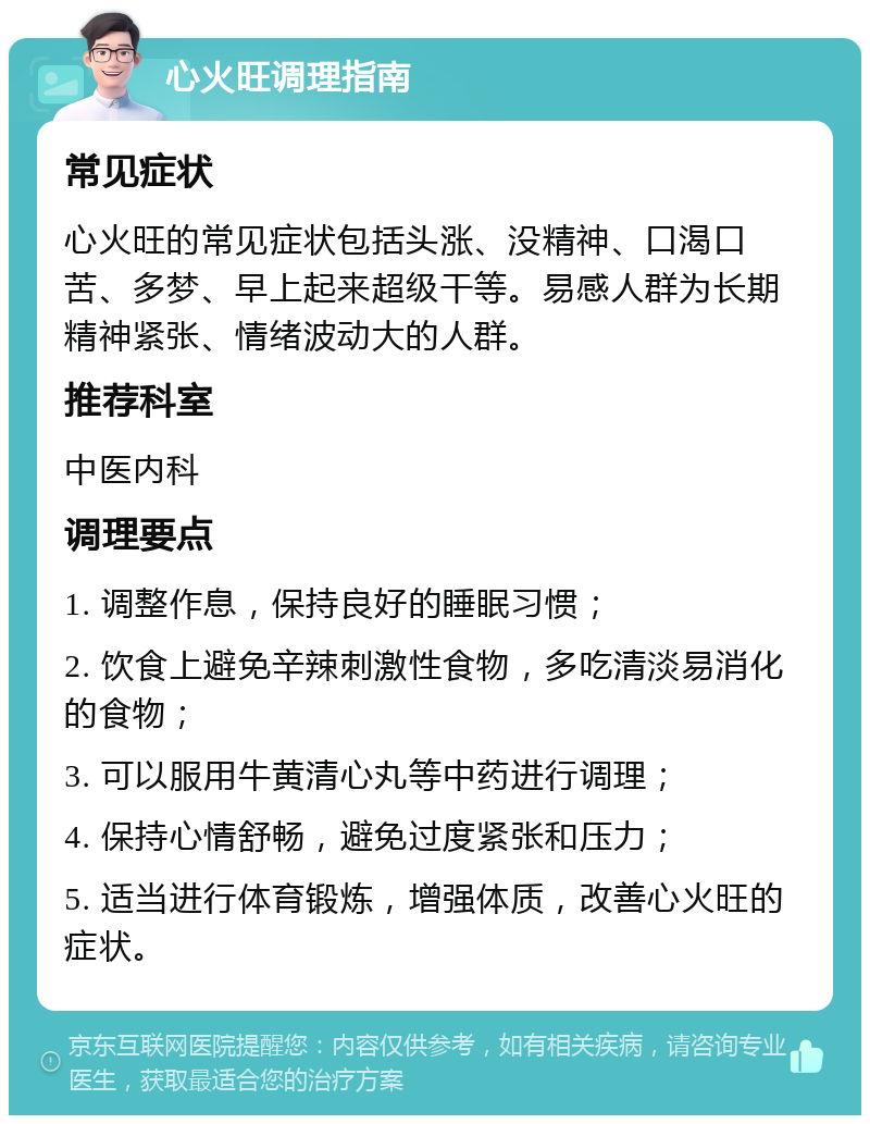 心火旺调理指南 常见症状 心火旺的常见症状包括头涨、没精神、口渴口苦、多梦、早上起来超级干等。易感人群为长期精神紧张、情绪波动大的人群。 推荐科室 中医内科 调理要点 1. 调整作息，保持良好的睡眠习惯； 2. 饮食上避免辛辣刺激性食物，多吃清淡易消化的食物； 3. 可以服用牛黄清心丸等中药进行调理； 4. 保持心情舒畅，避免过度紧张和压力； 5. 适当进行体育锻炼，增强体质，改善心火旺的症状。